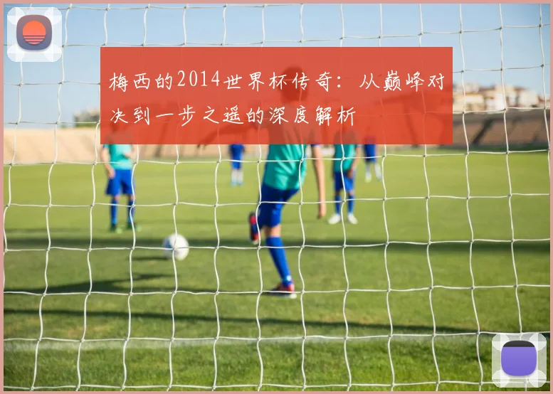梅西的2014世界杯传奇：从巅峰对决到一步之遥的深度解析